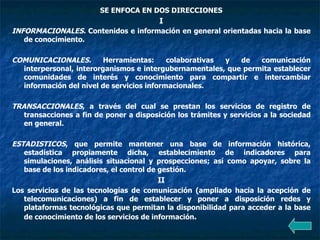 SE ENFOCA EN DOS DIRECCIONES I INFORMACIONALES.  Contenidos e información en general orientadas hacia la base de conocimiento. COMUNICACIONALES.  Herramientas: colaborativas y de comunicación interpersonal, interorganismos e intergubernamentales, que permita establecer comunidades de interés y conocimiento para compartir e intercambiar información del nivel de servicios informacionales. TRANSACCIONALES , a través del cual se prestan los servicios de registro de transacciones a fin de poner a disposición los trámites y servicios a la sociedad en general. ESTADISTICOS , que permite mantener una base de información histórica, estadística propiamente dicha, establecimiento de indicadores para simulaciones, análisis situacional y prospecciones; así como apoyar, sobre la base de los indicadores, el control de gestión. II Los servicios de las tecnologías de comunicación (ampliado hacia la acepción de telecomunicaciones) a fin de establecer y poner a disposición redes y plataformas tecnológicas que permitan la disponibilidad para acceder a la base de conocimiento de los servicios de información .   