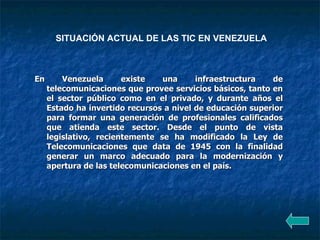 SITUACIÓN ACTUAL DE LAS TIC EN VENEZUELA En Venezuela existe una infraestructura de telecomunicaciones que provee servicios básicos, tanto en el sector público como en el privado, y durante años el Estado ha invertido recursos a nivel de educación superior para formar una generación de profesionales calificados que atienda este sector. Desde el punto de vista legislativo, recientemente se ha modificado la Ley de Telecomunicaciones que data de 1945 con la finalidad generar un marco adecuado para la modernización y apertura de las telecomunicaciones en el país. 