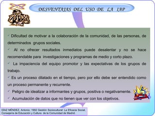 DESVENTAJAS DEL USO DE LA IAPDESVENTAJAS DEL USO DE LA IAP
 Dificultad de motivar a la colaboración de la comunidad, de las personas, de
determinados grupos sociales.
 Al no ofrecer resultados inmediatos puede desalentar y no se hace
recomendable para investigaciones y programas de medio y corto plazo.
 La impaciencia del equipo promotor y las expectativas de los grupos de
trabajo.
 Es un proceso dilatado en el tiempo, pero por ello debe ser entendido como
un proceso permanente y recurrente.
 Peligro de idealizar a informantes y grupos, positiva o negativamente.
 Acumulación de datos que no tienen que ver con los objetivos.
DÍAZ MÉNDEZ, Antonio; 1992 Gestión Sociocultural: La Eficacia Social,
Consejería de Educación y Cultura de la Comunidad de Madrid.
 
