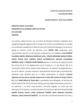 Asunto: Se promueve Acción de
Inconstitucionalidad

Ciudad de México a 10 de enero de2014

MINISTRO JUAN N. SILVA MEZA
PRESIDENTE DE LA SUPREMA CORTE DE JUSTICIA
DE LA NACIÓN
PRESENTE.

Los suscritos, abajo firmantes, con el carácter de Diputados Federales, integrantes de la
Sexagésima Segunda Legislatura del H. Congreso de la Unión, personalidad que se acredita
con certificación expedida por la Mesa Directiva de la Cámara de Diputados, misma que se
agrega al presente escrito de demanda como ANEXO UNO; designando como
representantes comunes en este proceso constitucional a los ciudadanos LUIS ALBERTO
VILLAREAL GARCÍA, CONSUELO ARGÜELLES LOYA, CARLOS FERNANDO ANGULO PARRA,
ALEIDA ALAVEZ RUIZ, ALBERTO ANAYA GUTIÉRREZ,LILIA AGUILAR GIL,RICARDO
MONREAL ÁVILA Y RICARDO MEJÍA BERDEJA,quienes en términos del segundo párrafo
del artículo 62 de la Ley Reglamentaria de las Fracciones I y II del Artículo 105 de la
Constitución Política de los Estados Unidos Mexicanos –en adelante Ley Reglamentaria o
Ley de la materia–, actuarán conjunta o separadamente durante todo el procedimiento;
señalando como domicilio para oír y recibir notificaciones, el ubicado enPalacio
Legislativo de San Lázaro, Avenida Congreso de la Unión #66, Colonia El Parque, México
D.F., C.P. 15960 Edificio B, Planta Baja; y acreditando como delegados, en términos del
párrafo segundo del artículo 62 antes referido, para que hagan promociones, concurran a
las audiencias y en ellas rindan pruebas y formulen alegatos, así como para que
promuevan los incidentes y recursos previstos en la Ley de la materiaa los licenciados Luis
Rodolfo Oropeza Chávez, cédula profesional 7530387, Mario Alejandro Fernández
Márquez, cédula profesional 6699127, así como para únicamente imponerse de autos y

1

 