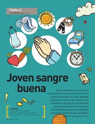 © DSA
14 | abr-jun 2017
“Así que, hermanos, os ruego por las
misericordias de Dios, que presentéis vuestros
cuerpos en sacrificio vivo, santo, agradable
a Dios, que es vuestro culto racional. No os
conforméis a este siglo, sino transformaos
por medio de la renovación de vuestro
entendimiento, para que comprobéis cuál
sea la buena voluntad de Dios, agradable y
perfecta” (Romanos 12:1, 2).
ALABANZA
Descansar – CD Joven 2008
Vengan a las aguas – CD Joven 2008
Más allá del sol – Himnario Adventista 333
[ Culto 3 ]
Autor: Eneas Correa
Líder Joven de Vilas do Atlántico – UEsB
Jovensangre
buena
 