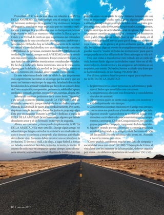 22 | abr-jun 2017
Proverbios 17:17 nos da una clave en relación a la RUTA
DE LA AMISTAD: “En todo tiempo ama el amigo, y es como
un hermano en tiempo de angustia”. Hoy vivimos en tiempos
de angustia, condición muy marcada que no necesita expli-
cación; y aunque tú y yo sabemos que en tiempos así, lo más
importante es edificar nuestras vidas sobre la Roca, que es
Cristo y su Verdad, lo cierto es que las personas no entienden
la importancia de esto con relación a sus angustias, problemas y
necesidades. De hecho, hoy se habla livianamente de tu verdad,
mi verdad y la verdad de ellos; y en un mundo donde coexisten
7.000 billones de personas, coexisten también 7.000 billones de
verdades. Tu verdad, aunque sea LA VERDAD, termina siendo
una más entre todas las existentes. Esto es más terrible aún, ya
que hasta las más grandes mentiras son consideradas verdades.
De hecho a nadie se le llama mentiroso, sino se le trata como
alguien que ha faltado a la verdad, es decir, todas las mentiras
no son mentiras en realidad, sino verdades incompletas.
En este relativismo donde todo es válido, lo que las personas
más urgentemente necesitan es un amigo que los ame y que sea
como un hermano en tiempo de angustia, brindando les con las
bendicionesdelaamistadverdaderaquefluyedeuncorazónlleno
deCristo:aceptación,comprensión,pertenencia,solidaridad,apoyo,
confianza,consuelo,perdón,reconciliación,sonrisas,alegría,etc.
Solamente entonces podremos decir como Jesús: “Sígueme”,
y ese será el momento preciso cuando LA VERDAD podrá ser
aceptadayatesorada,porquetendráelvalorverdaderoquepro-
viene de la autoridad de quien ama verdaderamente. Por tanto,
siquierescumplirlamisiónyhacerdiscípulostepropongoalgo:
Deja por un pequeño instante la verdad y dedícate a seguir la
RUTADELAAMISTAD.Séunbuenamigo,alguienquebrinde
abundante amor y sé un hermano en tiempo de angustia.
Ahora, en concreto, ¿cómo puedo implementar la RUTA
DE LA AMISTAD? Es muy sencillo. Escoge algún amigo no
adventista que tengas, estrecha tu amistad a un nivel más cer-
cano e íntimo y comienza a integrarlo a las distintas actividades
de tu diario vivir. Para esto debes ejecutar una acción clave, la
invitación. Te invito al mall, a la playa, a jugar futbol, a tomar
un helado, a andar en bicicleta, te invito, te invito, te invito. El
asunto de todo esto es compartir y pasar tiempo junto de ma-
nera sincera y espontánea, con el objetivo de testificar no con
palabras sino con un estilo de vida cristiano. Juntamente con
esto, es importante añadir, poco a poco, algunas invitaciones
a actividades espirituales o de iglesia tales como recitales, gru-
pos pequeños, culto joven, retiros espirituales, campamentos,
o algún otro tipo de actividad especial de iglesia. También es
importante considerar invitaciones a eventos del ministerio
joven y del cronograma eclesiástico ya que, sin duda, en el
contexto de la amistad, servirá para que el amigo no adventista
vaya conociendo la iglesia y el grato ambiente que se vive en
ella. Por último, elige un evento de evangelismo especial, al que
puedas hacer la “madre de todas las invitaciones”, para que tu
amigo pueda escuchar el llamado de Dios a entregar su vida a él.
Hoy, con vistas a transformar este método en un estilo de
vida, hemos fijado algunas actividades como hitos en el Mi-
nisterio Joven, donde invitar a los amigos no adventistas es un
requisito para asistir. De hecho, hemos acuñado una frase que
se ha transformado en un hastag: #YOINVITO.
Por último, quisiera dejar los pasos a seguir para implemen-
tar la RUTA DE LA AMISTAD:
1. Registremos tres a cinco personas no adventistas y pida-
mos al Señor que sensibilice sus corazones.
2. Acerquémonos a ellos con más frecuencia y consolidemos
vínculos de amistad.
3. Observemos quién se siente más a gusto con nosotros y
a él dediquémosle más tiempo.
4. Concentremosnuestrasoracionesenelamigomáscercano,
conozcamossusproblemasybrindémosleayudaconcreta.
5. Sigamos orando y ganándonos su confianza. Luego invi-
témoslos a actividades de relacionamiento como campa-
mentos, caminatas, Club de Conquistadores, recreación,
grupos pequeños, camporís, congresos y fechas especiales.
6. Sigamos orando por su conversión y continúa esta linda
amistad, integrando a tu amigo y, ojalá, hermano al ciclo
del discipulado, escuela sabática, culto joven, etc. Anímalo
a hacer lo mismo por otros.
“Como pueblo, perdemos mucho por falta de simpatía y
sociabilidad unos con otros” (SC 288). “El ejemplo de Cristo, al
vincularse con los intereses de la humanidad, debe ser seguido
por todos... no debemos apartarnos de los demás” (SC 153).
 