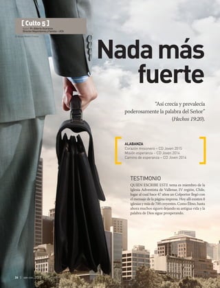 © Sergey Nivens | Fotolia
24 | abr-jun 2017
“Así crecía y prevalecía
poderosamente la palabra del Señor”
(Hechos 19:20).
ALABANZA
Corazón misionero – CD Joven 2015
Misión esperanza – CD Joven 2014
Camino de esperanza – CD Joven 2014
[ Culto 5 ]
Autor: Pr. Alberto Ocaranza
Director Mayordomía y Familia – UCh
Nadamás
fuerte
TESTIMONIO
Quien escribe este tema es miembro de la
Iglesia Adventista de Vallenar, IV región, Chile,
lugar al cual hace 47 años un Colportor llegó con
el mensaje de la página impresa. Hoy allí existen 8
iglesias y más de 700 creyentes. Como Éfeso, hasta
ahora muchos siguen dejando su antigua vida y la
palabra de Dios sigue prosperando.
 
