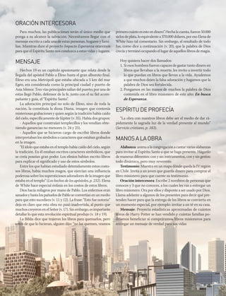 abr-jun 2017 | 25
ORACIÓNINTERCESORA
Para muchos, las publicaciones serán el único medio que
ponga a su alcance la salvación. Necesitamos llegar con el
mensaje escrito a cada una de estas personas, hogares y fami-
lias. Mientras dure el proyecto Impacto Esperanza oraremos
para que el Espíritu Santo nos conduzca a estas vidas y lugares.
MENSAJE
Hechos 19 es un capítulo apasionante que relata desde la
llegada del apóstol Pablo a Éfeso hasta el gran alboroto final.
Éfeso era una Metrópoli que estaba ubicada a 5 km del mar
Egeo, era considerada como la principal ciudad y puerto de
Asia Menor. Tres vías principales salían del puerto; por una de
estas llegó Pablo, defensor de la fe, junto con el su fiel acom-
pañante y guía, el “Espíritu Santo”.
La adoración principal no solo de Éfeso, sino de toda la
nación, la constituía la diosa Diana, imagen que contenía
misteriosas grabaciones y quien según la tradición había caído
del cielo, específicamente de Júpiter (v. 35). Había dos grupos:
- Aquellos que construían templecillos y los vendían obte-
niendo ganancias no menores (v. 24 y 25).
- Aquellos que se hicieron cargo de escribir libros donde
interpretaban los símbolos o caracteres que estaban grabados
en la imagen.
“El ídolo que estaba en el templo había caído del cielo, según
la tradición. En él estaban escritos caracteres simbólicos, que
se creía poseían gran poder. Los efesios habían escrito libros
para explicar el significado y uso de estos símbolos.
Entre los que habían estudiado detenidamente estos costo-
sos libros, había muchos magos, que ejercían una influencia
poderosa sobre los supersticiosos adoradores de la imagen que
estaba en el templo” (Los hechos de los apóstoles, p. 232). Elena
de White hace especial énfasis en los costos de estos libros.
Dios hacía milagros por mano de Pablo. Los enfermos eran
sanadosyhastalospañuelosdePabloseconvertíanenunmedio
para que esto sucediera (v. 11 y 12). La frase: “Esto fue notorio”
deja en claro que esta obra no pasó inadvertida, al punto que
muchoscreyeronenelSeñor(v.17).Sinembargo,esimportante
detallar lo que esta revolución espiritual produjo (v. 18 y 19).
La Biblia dice que trajeron los libros para quemarlos, pero
antes de que lo hicieran, alguien dijo: “no los quemen, veamos
primerocuántoesestoendinero”.Hechalacuenta,fueron50.000
siclosdeplata,loequivalentea370.000dólares,poreso Elenade
White hizo tal comentario. Sin embargo, el resultado de todo
fue, como dice a continuación (v. 20), que la palabra de Dios
crecía y terminó ocupando el lugar de aquellos libros de magia.
Hoy quisiera hacer dos llamados:
1. Si esos hombres fueron capaces de gastar tanto dinero en
libros que llevaban a la muerte, les invito a invertir todo
lo que puedan en libros que llevan a la vida. Ayudemos
a que muchos dejen la falsa adoración y hagamos que la
palabra de Dios sea fortalecida.
2. Pongamos en las manos de muchos la palabra de Dios
contenida en el libro misionero de este año: En busca
de Esperanza.
ESPÍRITUDEPROFECÍA
“La obra con nuestros libros debe ser el medio de dar rá-
pidamente la sagrada luz de la verdad presente al mundo”
(Servicio cristiano, p. 183).
MANOSALAOBRA
Alabanza: anima a la congregación a cantar varias alabanzas
para invitar al Espíritu Santo a que se haga presente. Háganlo
de maneras diferentes: con y sin instrumentos, con y sin gestos;
todo dinámico, pero muy reverente.
Testimonio: Muestra en un mapa dónde queda la IV región
en Chile. Invita a un joven que guarda dinero para comprar el
libro misionero para que cuente su testimonio.
Oración intercesora: Escribe 2 nombres de personas que
conoces y 3 que no conoces, a los cuales les vas a entregar un
libro misionero. Ora por ellos y disponte a ser usado por Dios.
Llama adelante a algunos de los presentes para decir qué pre-
tenden hacer para que la entrega de los libros se convierta en
un momento especial, por ejemplo: invitar a un té en su casa.
Mensaje: Proyecta estadísticas aproximadas de cuántos
libros de Harry Potter se han vendido y cuántas familias po-
dríamos beneficiar si compráramos libros misioneros para
entregar un mensaje de verdad para sus vidas
 