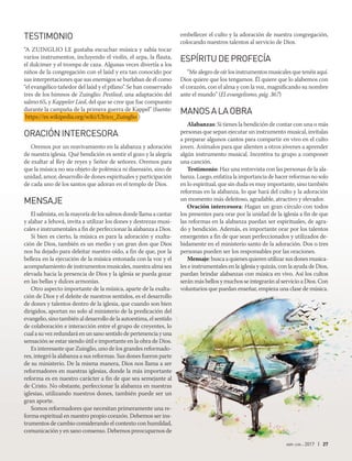abr-jun 2017 | 27
TESTIMONIO
“A Zuinglio le gustaba escuchar música y sabía tocar
varios instrumentos, incluyendo el violín, el arpa, la flauta,
el dulcimer y el trompa de caza. Algunas veces divertía a los
niños de la congregación con el laúd y era tan conocido por
sus interpretaciones que sus enemigos se burlaban de él como
“el evangélico tañedor del laúd y el pífano”. Se han conservado
tres de los himnos de Zuinglio: Pestlied, una adaptación del
salmo 65, y Kappeler Lied, del que se cree que fue compuesto
durante la campaña de la primera guerra de Kappel” (fuente:
https://es.wikipedia.org/wiki/Ulrico_Zuinglio )
ORACIÓNINTERCESORA
Oremos por un reavivamiento en la alabanza y adoración
de nuestra iglesia. Qué bendición es sentir el gozo y la alegría
de exaltar al Rey de reyes y Señor de señores. Oremos para
que la música no sea objeto de polémica ni disensión, sino de
unidad, amor, desarrollo de dones espirituales y participación
de cada uno de los santos que adoran en el templo de Dios.
MENSAJE
El salmista, en la mayoría de los salmos donde llama a cantar
y alabar a Jehová, invita a utilizar los dones y destrezas musi-
cales e instrumentales a fin de perfeccionar la alabanza a Dios.
Si bien es cierto, la música es para la adoración y exalta-
ción de Dios, también es un medio y un gran don que Dios
nos ha dejado para deleitar nuestro oído, a fin de que, por la
belleza en la ejecución de la música entonada con la voz y el
acompañamiento de instrumentos musicales, nuestra alma sea
elevada hacia la presencia de Dios y la iglesia se pueda gozar
en las bellas y dulces armonías.
Otro aspecto importante de la música, aparte de la exalta-
ción de Dios y el deleite de nuestros sentidos, es el desarrollo
de dones y talentos dentro de la iglesia, que cuando son bien
dirigidos, aportan no solo al ministerio de la predicación del
evangelio, sino también al desarrollo de la autoestima, el sentido
de colaboración e interacción entre el grupo de creyentes, lo
cual a su vez redundará en un sano sentido de pertenencia y una
sensación se estar siendo útil e importante en la obra de Dios.
Es interesante que Zuinglio, uno de los grandes reformado-
res, integró la alabanza a sus reformas. Sus dones fueron parte
de su ministerio. De la misma manera, Dios nos llama a ser
reformadores en nuestras iglesias, donde la más importante
reforma es en nuestro carácter a fin de que sea semejante al
de Cristo. No obstante, perfeccionar la alabanza en nuestras
iglesias, utilizando nuestros dones, también puede ser un
gran aporte.
Somos reformadores que necesitan primeramente una re-
forma espiritual en nuestro propio corazón. Debemos ser ins-
trumentos de cambio considerando el contexto con humildad,
comunicación y en sano consenso. Debemos preocuparnos de
embellecer el culto y la adoración de nuestra congregación,
colocando nuestros talentos al servicio de Dios.
ESPÍRITUDEPROFECÍA
“Me alegro de oír los instrumentos musicales que tenéis aquí.
Dios quiere que los tengamos. Él quiere que lo alabemos con
el corazón, con el alma y con la voz, magnificando su nombre
ante el mundo” (El evangelismo, pág. 367)
MANOSALAOBRA
Alabanzas: Si tienes la bendición de contar con una o más
personas que sepan ejecutar un instrumento musical, invítalas
a preparar algunos cantos para compartir en vivo en el culto
joven. Anímalos para que alienten a otros jóvenes a aprender
algún instrumento musical. Incentiva tu grupo a componer
una canción.
Testimonio: Haz una entrevista con las personas de la ala-
banza. Luego, enfatiza la importancia de hacer reformas no solo
en lo espiritual, que sin duda es muy importante, sino también
reformas en la alabanza, lo que hará del culto y la adoración
un momento más deleitoso, agradable, atractivo y elevador.
Oración intercesora: Hagan un gran círculo con todos
los presentes para orar por la unidad de la iglesia a fin de que
las reformas en la alabanza puedan ser espirituales, de agra-
do y bendición. Además, es importante orar por los talentos
emergentes a fin de que sean perfeccionados y utilizados de-
bidamente en el ministerio santo de la adoración. Dos o tres
personas pueden ser los responsables por las oraciones.
Mensaje: busca a quienes quieren utilizar sus dones musica-
les e instrumentales en la iglesia y quizás, con la ayuda de Dios,
puedan brindar alabanzas con música en vivo. Así los cultos
serán más bellos y muchos se integrarán al servicio a Dios. Con
voluntarios que puedan enseñar, empieza una clase de música.
 