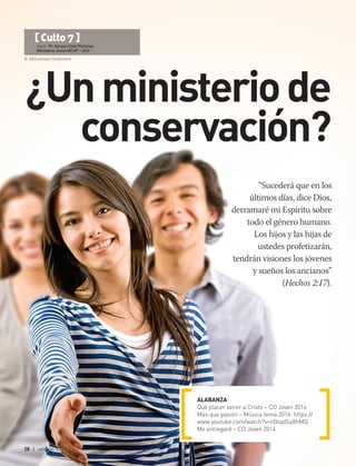 © SB Essentials | Shutterstock
28 | abr-jun 2017
“Sucederá que en los
últimos días, dice Dios,
derramaré mi Espíritu sobre
todo el género humano.
Los hijos y las hijas de
ustedes profetizarán,
tendrán visiones los jóvenes
y sueños los ancianos”
(Hechos 2:17).
ALABANZA
Qué placer servir a Cristo – CD Joven 2014
Más que pasión – Música tema 2016: https://
www.youtube.com/watch?v=n0bqdSa8hMQ
Me entregaré – CD Joven 2014
[ Culto 7 ]
Autor: Pr. Gerson Uziel Pichinao
Ministerio Joven MChP – UCh
¿Unministeriode
conservación?
 