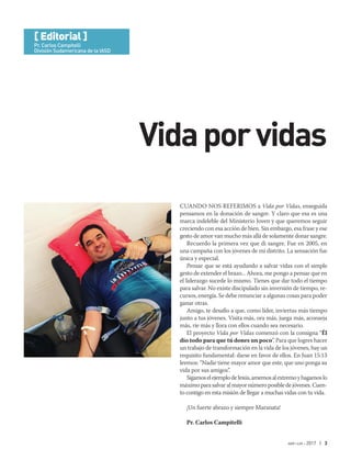 abr-jun 2017 | 3
Cuando nos referimos a Vida por Vidas, enseguida
pensamos en la donación de sangre. Y claro que esa es una
marca indeleble del Ministerio Joven y que queremos seguir
creciendo con esa acción de bien. Sin embargo, esa frase y ese
gesto de amor van mucho más allá de solamente donar sangre.
Recuerdo la primera vez que di sangre. Fue en 2005, en
una campaña con los jóvenes de mi distrito. La sensación fue
única y especial.
Pensar que se está ayudando a salvar vidas con el simple
gesto de extender el brazo... Ahora, me pongo a pensar que en
el liderazgo sucede lo mismo. Tienes que dar todo el tiempo
para salvar. No existe discipulado sin inversión de tiempo, re-
cursos, energía. Se debe renunciar a algunas cosas para poder
ganar otras.
Amigo, te desafío a que, como líder, inviertas más tiempo
junto a tus jóvenes. Visita más, ora más, juega más, aconseja
más, ríe más y llora con ellos cuando sea necesario.
El proyecto Vida por Vidas comenzó con la consigna “Él
dio todo para que tú dones un poco”. Para que logres hacer
un trabajo de transformación en la vida de los jóvenes, hay un
requisito fundamental: darse en favor de ellos. En Juan 15:13
leemos: “Nadie tiene mayor amor que este, que uno ponga su
vida por sus amigos”.
SigamoselejemplodeJesús,amemosalextremoyhagamoslo
máximoparasalvaralmayornúmeroposibledejóvenes.Cuen-
to contigo en esta misión de llegar a muchas vidas con tu vida.
¡Un fuerte abrazo y siempre Maranata!
Pr. Carlos Campitelli
Vidaporvidas
[ Editorial ]
Pr. Carlos Campitelli
División Sudamericana de la IASD
[ Editorial ]
Pr. Carlos Campitelli
División Sudamericana de la IASD
 