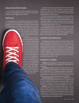 abr-jun 2017 | 31
ORACIÓNINTERCESORA
Es el momento de oración. Que el Espíritu Santo ilumine
la mente y el entendimiento para encontrarse con Jesús por
medio del estudio diligente de su Palabra.
MENSAJE
Doce kilómetros era la distancia entre Jerusalén y Emaús.
Era el primer día de la semana. Dos discípulos de Cristo ca-
minaban tristes y sin esperanza en dirección a Emaús, pues
Jesús había muerto. En el camino Jesús se une a ellos en el viaje,
costumbre común en esa época, para brindarse compañía y
protección unos a otros. Lo interesante
del relato es que estos dos hombres al
encontrarse con él no lo reconocen
porque “sus ojos estaban velados”
(Lucas 24:16).
El Señor inicia la conversaci-
ón preguntándoles el porqué
de su tristeza, lo que da lugar
a una conversación muy par-
ticular. Ellos le comentan la
causa: “nosotros abrigába-
mos la esperanza de que era
él quien redimiría a Israel”.
Jesús les presenta una con-
tundente prueba de que el
Cristo había resucitado, pero
la falta de fe, el dolor, la an-
gustia y la desesperanza nu-
blaba sus mentes para com-
prender y ver con claridad las
cosas. Jesús los reprende y los
conduce a un estudio diligen-
te del Antiguo Testamento,
acerca del cumplimiento pro-
fético y de la necesidad de
que el Cristo padeciera
todas estas cosas.
Me gusta esta historia porque Jesús podría haberse revelado
diciéndoles algo como: “¿Eh, muchachos, por qué caminan
tristes y sin esperanza? ¡Mírenme! He resucitado. Pónganse
felices, toquen mis manos y mi costado”. Pero no fue así. Jesús
prefirió llevarlos a las Escrituras.
Muchas veces pedimos un milagro para ver una evidencia
de la presencia de Jesús a nuestro lado, pero olvidamos ir a la
Biblia para encontrarnos con él. Pienso personalmente que “sus
ojos estaban velados” no solo por la tristeza, sino que intencio-
nalmente por el Señor para darnos una lección; especialmente
a las generaciones futuras, a ti y a mí.
Estos discípulos también tuvieron que ver a Jesús por medio
del estudio diligente de las Escrituras, por eso dijeron “¿no ardía
nuestrocorazónmientrasconversabaconnosotrosenelcamino
y nos explicaba las Escrituras?”. Si deseas que tu vida espiritual y
quetucorazónardaporJesús,entoncesabrelaBibliaenoración,
búscalo entre sus líneas y con seguridad lo hallarás.
ESPÍRITUDEPROFECÍA
“Empezando con Moisés, alfa de la historia bíblica, Cristo
expuso en todas las Escrituras las cosas concernientes a él.
Si se hubiese dado a conocer primero, el corazón de ellos
habría quedado satisfecho. En la plenitud de su gozo, no
habrían deseado más. Pero era necesario que comprendiesen
el testimonio que le daban los símbolos y las profecías del
Antiguo Testamento. Su fe debía establecerse sobre éstas.
Cristo no realizó ningún milagro para convencerlos, sino que
su primera obra consistió en explicar las Escrituras” (El Dese-
ado de todas las gentes, p. 739).
MANOSALAOBRA
Alabanza: Escoge algunos versículos bíblicos relacionados
con el tema, léelos junto a la congregación e intercálalos con
los cantos.
Testimonio: Sugerimos generar una breve encuesta en tu
iglesia en la que puedes preguntar: “En una frase ¿qué signi-
fica la Biblia para ti?”. Las respuestas pueden ser grabadas y
presentadas en un video. Otra idea es anotar las respuestas y
proyectarlas en un Power Point. O tal vez escoger dos o tres
hermanos que comenten sus respuestas en un plenario.
Oración intercesora: Puedes usar la modalidad de orar en
parejas. Cada participante debe decirle a su compañero cuál
es su texto bíblico favorito. Que la oración sea: “Que mi texto
favorito se cumpla en la vida de mi compañero de oración”.
Así cada uno recibirá una oración de bendición en su favor.
Mensaje: Una idea que podrías implementar es trans-
formar el pasillo central en el camino de Jerusalén a Emaús.
Hazlo de manera sencilla, con un cartel que indique a cuántos
kilómetros está Emaús. El predicador puede contar el relato
a medida que va caminando por el pasillo central (o algunos
jóvenes representan la historia) hasta que termine el mensaje
y haga el llamado con la Biblia abierta.
 