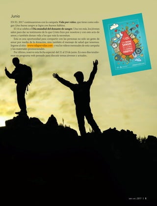 abr-jun 2017 | 5
Junio
En el 2017 continuaremos con la campaña Vida por vidas, que tiene como eslo-
gan Una buena sangre se logra con buenos hábitos.
El 14 se celebra el Día mundial del donante de sangre. Una vez más, los jóvenes
salen para dar su testimonio de lo que Cristo hizo por nosotros y con este acto de
amor, y también donan vida a los que más la necesitan.
Esta es una oportunidad para compartir con las personas no solo un gesto de
amor por medio de la donación, sino también el mensaje de salud que tenemos.
Ingrese al sitio: www.vidaporvidas.com y vea los videos mensuales de esta campaña
y los materiales promocionales.
Por último, reserve esta fecha especial: del 21 al 23 de junio. En esos días tendre-
mos un programa web pensado para discutir temas jóvenes y actuales.
 