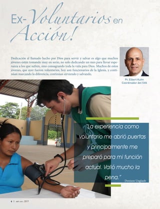 6 | abr-jun 2017
Ex-Voluntarios en
Acción!
Voluntarios
Acción!
Voluntarios
Dedicación al llamado hecho por Dios para servir y salvar es algo que muchos
jóvenes están tomando muy en serio, no solo dedicando un mes para llevar espe-
ranza a los que sufren, sino consagrando toda la vida para Dios. Muchos de estos
jóvenes, que ayer fueron voluntarios, hoy son funcionarios de la Iglesia, y conti-
núan marcando la diferencia, continúan sirviendo y salvando.
“La experiencia como
voluntario me abrió puertas
y principalmente me
preparó para mi función
actual. Valió mucho la
pena.”
Pr. Elbert Kuhn
Coordinador del SVA
Denison Unglaub
 