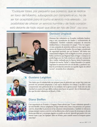 abr-jun 2017 | 7
“Cualquier tarea, por pequeña que parezca, que se realice
en favor del Maestro, subyugando por completo el yo, ha de
ser tan aceptable para él como el servicio más elevado... La
posibilidad de ofrecer un servicio humilde y de todo corazón
está delante de todo aquel que dice ser hijo de Dios” Ellen White
Diana Steffen
Secretaria del Ministerio Joven de la División Sudmericana
Con experiencia en Ecuador y Uruguay, Diana afirma que: “Como voluntaria aprendí a
ser más flexible y buscar adaptarme al lugar donde estoy, amar a las personas con quienes
convivo, desarrollar la paciencia en las relaciones interpersonales; y también la tolerancia
porque siempre vamos a convivir con las diferencias; a dar lo mejor de mí porque es de esta
forma que debe ser y no porque alguien va a pedir eso de mí. Aprendí que puedo vivir con
menos cosas y que ‘mi equipaje’ debe ser liviano, pues cuando suene la trompeta quiere
estar lista”.
Gustavo Leighton
Diseñador gráfico de la División Sudamericana
“Sin duda que el voluntariado me preparó para la posición que ocupo hoy, pues ese
periodo me permitió adaptarme a una nueva dinámica de trabajo y me llevó a una
comprensión más profunda de las necesidades de la iglesia actual. Todo esto me dio
claridad en cuanto a lo que debía realizar para hacer mi aporte”. dice el diseñador grá-
fico que ha sido voluntario en Brasil y Chile.
Denison Unglaub
Director ADRA Rondônia
Denison fue voluntario en Ecuador, realizaba fundrai-
sing o sea, recaudación de fondos y reclutamiento de
voluntarios. También realizaba campañas de atención
médica básica y donaciones de sangre. “Una vez organi-
cé una campaña de atención médica en una región ama-
zónica de frontera en Ecuador. Era un lugar considerado
de seguridad nacional, por ser frontera. Allí había una
comunidad indígena. Solo se llegaba en avión, porque no
había carreteras que llegaran hasta el lugar y tampoco se
podía llegar por río. Solo existía un vuelo por semana de
ida y vuelta, realizado por la Fuerza Aérea Ecuatoriana.
Después de mucha “lucha” y varias llamadas a la capital,
logramos la autorización con un alcalde, y pudimos rea-
lizar la actividad de atención en aquella región de difícil
acceso”. recuerda el ex-voluntario.
 