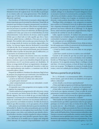 abr-jun 2017 | 9
ViVimos un momenTo de muchos desafíos para el
ministerio Joven de la iglesia local. uno de ellos es participar
en un mismo culto con varias generaciones. otro desafío es
lograr que el Culto Joven siga siendo relevante, atractivo y
altamente espiritual.
Para fortalecer el Culto Joven es necesario valorar algo real-
mente importante para la juventud: las relaciones. desarrolle un
ministerio que fortalezca el aspecto interpersonal y no sobreva-
lore los programas y los eventos. ellos tienen su importancia,
pero las personas no pueden ser dejadas en segundo plano.
La juventud está en busca de referentes, de líderes que sean
imitadores de Cristo, que crean en la verdad absoluta y la vivan
coherentemente. Como director de jóvenes, usted no puede
olvidar que es observado en todo aquello que dice y hace.
entonces, pídale fuerzas y sabiduría a dios para ser un buen
ejemplo. Pero también vale recordar que somos humanos. Por
eso, no tenga miedo de mostrar sus miedos, alguna falla y sus
luchas. Los jóvenes logran detectar fácilmente la sinceridad
o la falta de ella. no es necesario exponer su vida personal o
aquel pecado con el que usted está luchando, pero sea honesto
al hablar sobre el poder de Jesucristo para la edificación y, si
es necesario, la reconstrucción de la vida.
es importante aceptar a los jóvenes como son, recordan-
do siempre que dios es nuestro Creador y nos acepta como
somos y estamos, y que no nos abandona después de que nos
encontramos con él. Los jóvenes quieren ser desafiados. al
liderar, no tenga miedo de hacer un seguimiento y de pregun-
tarles cómo están en su vida espiritual. incentive a cada uno
a ser espiritualmente más maduro y a mantener una vida de
comunión plena y diaria.
después de establecer y fortalecer las relaciones, llegó la hora
de preparar los programas que motivarán a los miembros de
la sociedad Ja. algunas preguntas para reflexionar:
• ¿Cuál es su intención al realizar este culto joven?
• ¿A quién quiere alcanzar?
• ¿Qué comportamiento necesita ser estimulado o modi-
ficado en sus jóvenes?
al responder esas y otras preguntas con su equipo, no deje
de registrar las respuestas.
Cuando analizamos la programación del culto joven, vemos
que es necesaria una buena fuente de ideas y Google puede
brindar algunas. Pero no se olvide de que no tiene todas las
respuestas. Los jóvenes de su comunidad deben ser la principal
fuente de creatividad. Converse con sus jóvenes sobre los te-
mas, proyectos y actividades recreativas. ser líder de jóvenes es
darles lo que ellos necesitan y no lo que quieren. ¡no se olvide!
Líder,pienseenactividadesalternativasparalosmiembrosde
la sociedad Ja. realice los cultos semanalmente, pero no olvide
queunintercambioconotrasiglesiashacemuchobien.unculto
en un parque o una visita a una institución que atienda a desva-
lidosfortalecevínculosytambiénimpulsalosvalorescristianos.
Los programas que usted planificó ganarán fuerza, adhe-
sión y relevancia en la medida que su equipo esté integrado
y bien liderado. al compartir responsabilidades usted está
integrando a las personas en el ministerio Joven local, pero
cuidado: ¡delegar no es abandonar! Cuando delegamos tareas
es necesario mantener la comunicación, acompañar el desar-
rollo de las actividades y ajustar el foco cuando sea necesario.
si comparte el trabajo con el equipo, su ministerio será más
eficiente y todos podrán desarrollar y usar mejor sus dones.
Planifique faltas estratégicas, o sea, programe su ausencia
para verificar si el ministerio Joven de su iglesia tiene autono-
mía o depende demasiado de usted. La percepción obtenida
generará una buena reflexión de su liderazgo. si, de alguna
forma, usted estuviera apareciendo exageradamente, llegó el
momento de cambiar la ruta de su influencia.
Líder, capacite sucesores. al realizar este proyecto, usted
estará dejando un verdadero legado. su ministerio encontrará
continuidad al preparar a alguien no solamente para substi-
tuirlo, sino para ser un multiplicador.
al establecer el equipo del ministerio Joven, dirija un miem-
bro del equipo para verificar la presencia de los jóvenes en los
proyectos y los programas. Piense en esto:
• ¿Usted se entera cuando un joven falta en una progra-
mación?
• ¿Qué hace cuando un joven no asiste a una actividad?
Cuando se dé cuenta de que hay un joven que no está
asistiendo al culto joven (u otras actividades), tome medidas.
envíele un Whatsapp en el momento en el que se da cuenta
de ausencia. en la segunda semana, llame y verifique si todo
está bien. a la tercera semana, es hora de hacer una visita al
joven con su grupo. “sé diligente en conocer el estado de tus
ovejas, y mira con cuidado por tus rebaños” (Proverbios 27:23).
Vamosaponerloenpráctica:
de 1 a 10 (donde 1 es extremamente débil y 10 extrema-
mente fuerte), ¿qué nota le daría a su ministerio en lo que se
refiere a relaciones?
¿Cómo desafía a sus jóvenes espiritualmente?
¿Tiene usted algún programa/actividad que dependa de otras
personas? ¿Qué programa es? ¿Y quiénes son las personas?
¿Cómo sabe si un joven está asistiendo a la iglesia o si no
lo ha hecho por algunas semanas? ¿Tiene un plan de acom-
pañamiento consistente para contactar a jóvenes ausentes?
¿Puede recordar a cinco jóvenes de su iglesia que estén de-
sinteresados y necesiten orientación y cuidado?
“sólo el poder de Cristo puede obrar, en el corazón y la mente,
la transformación que deben experimentar todos los que quieran
participar con él de la nueva vida, en el reino de los cielos. ‘el que
no naciere otra vez —dice el salvador—, no puede ver el reino de
dios’. Juan 3:3. La religión proveniente de dios es la única que nos
puede conducir a él. Para servirle convenientemente, es necesario
habernacidodelespíritudivino.entoncesseremosinducidosavelar.
nuestroscorazonesseránpurificados,nuestrasmentesrenovadas,
y recibiremos nuevas aptitudes para conocer y amar a dios. obe-
deceremos espontáneamente a todos sus requerimientos. en eso
consisteelcultoverdadero”(Testimoniosparalaiglesia,t.9,p.125).
 
