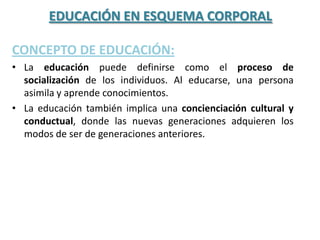 EDUCACIÓN EN ESQUEMA CORPORAL

CONCEPTO DE EDUCACIÓN:
• La educación puede definirse como el proceso de
  socialización de los individuos. Al educarse, una persona
  asimila y aprende conocimientos.
• La educación también implica una concienciación cultural y
  conductual, donde las nuevas generaciones adquieren los
  modos de ser de generaciones anteriores.
 