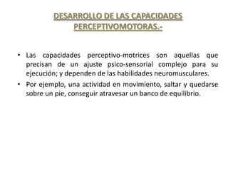 DESARROLLO DE LAS CAPACIDADES
              PERCEPTIVOMOTORAS.-


• Las capacidades perceptivo-motrices son aquellas que
  precisan de un ajuste psico-sensorial complejo para su
  ejecución; y dependen de las habilidades neuromusculares.
• Por ejemplo, una actividad en movimiento, saltar y quedarse
  sobre un pie, conseguir atravesar un banco de equilibrio.
 