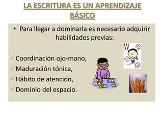 LA ESCRITURA ES UN APRENDIZAJE
                BÁSICO
 • Para llegar a dominarla es necesario adquirir
                habilidades previas:

Coordinación ojo-mano,
Maduración tónica,
Hábito de atención,
Dominio del espacio.
 