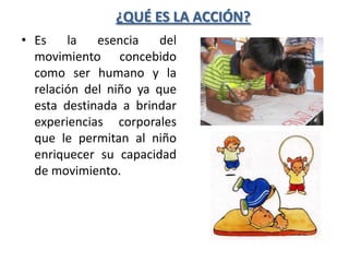 ¿QUÉ ES LA ACCIÓN?
• Es    la   esencia    del
  movimiento concebido
  como ser humano y la
  relación del niño ya que
  esta destinada a brindar
  experiencias corporales
  que le permitan al niño
  enriquecer su capacidad
  de movimiento.
 