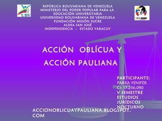 REPÚBLICA BOLIVARIANA DE VENEZUELA
  MINISTERIO DEL PODER POPULAR PARA LA
        EDUCACIÓN UNIVERSITARIA
  UNIVERSIDAD BOLIVARIANA DE VENEZUELA
         FUNDACIÓN MISIÓN SUCRE
              ALDEA SAN JOSÉ
    INDEPENDENCIA – ESTADO YARACUY




   ACCIÓN OBLÍCUA Y
   ACCIÓN PAULIANA
                                         PARTICIPANTE:
                                         PARRA YENIFER
                                         CI: 17.256.090
                                         V SEMESTRE
                                         ESTUDIOS
                                         JURÍDICOS
                                         NOCTURNO
ACCIONOBLICUAYPAULIANA.BLOGSPOT.
COM
 