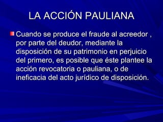 LA ACCIÓN PAULIANALA ACCIÓN PAULIANA
Cuando se produce el fraude al acreedor ,Cuando se produce el fraude al acreedor ,
por parte del deudor, mediante lapor parte del deudor, mediante la
disposición de su patrimonio en perjuiciodisposición de su patrimonio en perjuicio
del primero, es posible que éste plantee ladel primero, es posible que éste plantee la
acción revocatoria o pauliana, o deacción revocatoria o pauliana, o de
ineficacia del acto jurídico de disposición.ineficacia del acto jurídico de disposición.
 
