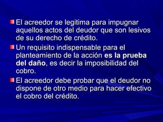 El acreedor se legitima para impugnarEl acreedor se legitima para impugnar
aquellos actos del deudor que son lesivosaquellos actos del deudor que son lesivos
de su derecho de crédito.de su derecho de crédito.
Un requisito indispensable para elUn requisito indispensable para el
planteamiento de la acciónplanteamiento de la acción es la pruebaes la prueba
del dañodel daño, es decir la imposibilidad del, es decir la imposibilidad del
cobro.cobro.
El acreedor debe probar que el deudor noEl acreedor debe probar que el deudor no
dispone de otro medio para hacer efectivodispone de otro medio para hacer efectivo
el cobro del crédito.el cobro del crédito.
 