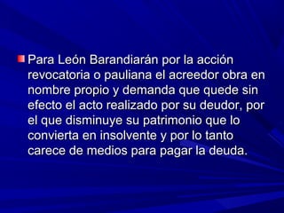 Para León Barandiarán por la acciónPara León Barandiarán por la acción
revocatoria o pauliana el acreedor obra enrevocatoria o pauliana el acreedor obra en
nombre propio y demanda que quede sinnombre propio y demanda que quede sin
efecto el acto realizado por su deudor, porefecto el acto realizado por su deudor, por
el que disminuye su patrimonio que loel que disminuye su patrimonio que lo
convierta en insolvente y por lo tantoconvierta en insolvente y por lo tanto
carece de medios para pagar la deuda.carece de medios para pagar la deuda.
 