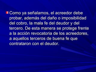 Como ya señalamos, el acreedor debeComo ya señalamos, el acreedor debe
probar, además del daño o imposibilidadprobar, además del daño o imposibilidad
del cobro, la mala fe del deudor y deldel cobro, la mala fe del deudor y del
tercero. De esta manera se protege frentetercero. De esta manera se protege frente
a la acción revocatoria de los acreedores,a la acción revocatoria de los acreedores,
a aquellos terceros de buena fe quea aquellos terceros de buena fe que
contrataron con el deudor.contrataron con el deudor.
 