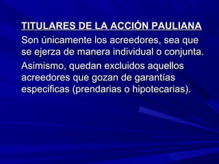 TITULARES DE LA ACCIÓN PAULIANATITULARES DE LA ACCIÓN PAULIANA
Son únicamente los acreedores, sea queSon únicamente los acreedores, sea que
se ejerza de manera individual o conjunta.se ejerza de manera individual o conjunta.
Asimismo, quedan excluidos aquellosAsimismo, quedan excluidos aquellos
acreedores que gozan de garantíasacreedores que gozan de garantías
especificas (prendarias o hipotecarias).especificas (prendarias o hipotecarias).
 