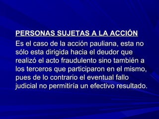 PERSONAS SUJETAS A LA ACCIÓNPERSONAS SUJETAS A LA ACCIÓN
Es el caso de la acción pauliana, esta noEs el caso de la acción pauliana, esta no
sólo esta dirigida hacia el deudor quesólo esta dirigida hacia el deudor que
realizó el acto fraudulento sino también arealizó el acto fraudulento sino también a
los terceros que participaron en el mismo,los terceros que participaron en el mismo,
pues de lo contrario el eventual fallopues de lo contrario el eventual fallo
judicial no permitiría un efectivo resultado.judicial no permitiría un efectivo resultado.
 