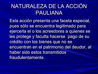 NATURALEZA DE LA ACCIÓNNATURALEZA DE LA ACCIÓN
PAULIANAPAULIANA
Esta acción presenta una faceta especial,Esta acción presenta una faceta especial,
pues sólo se encuentra legitimado parapues sólo se encuentra legitimado para
ejercerla el o los acreedores a quienes seejercerla el o los acreedores a quienes se
les protege y faculta hacerse pago de sules protege y faculta hacerse pago de su
crédito con los bienes que no secrédito con los bienes que no se
encuentran en el patrimonio del deudor, alencuentran en el patrimonio del deudor, al
haber sido estos transmitidoshaber sido estos transmitidos
fraudulentamente.fraudulentamente.
 