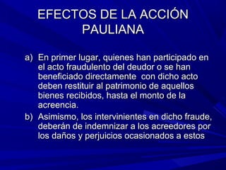 EFECTOS DE LA ACCIÓNEFECTOS DE LA ACCIÓN
PAULIANAPAULIANA
a)a) En primer lugar, quienes han participado enEn primer lugar, quienes han participado en
el acto fraudulento del deudor o se hanel acto fraudulento del deudor o se han
beneficiado directamente con dicho actobeneficiado directamente con dicho acto
deben restituir al patrimonio de aquellosdeben restituir al patrimonio de aquellos
bienes recibidos, hasta el monto de labienes recibidos, hasta el monto de la
acreencia.acreencia.
b)b) Asimismo, los intervinientes en dicho fraude,Asimismo, los intervinientes en dicho fraude,
deberán de indemnizar a los acreedores pordeberán de indemnizar a los acreedores por
los daños y perjuicios ocasionados a estoslos daños y perjuicios ocasionados a estos
 