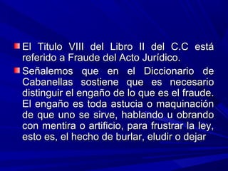 El Titulo VIII del Libro II del C.C estáEl Titulo VIII del Libro II del C.C está
referido a Fraude del Acto Jurídico.referido a Fraude del Acto Jurídico.
Señalemos que en el Diccionario deSeñalemos que en el Diccionario de
Cabanellas sostiene que es necesarioCabanellas sostiene que es necesario
distinguir el engaño de lo que es el fraude.distinguir el engaño de lo que es el fraude.
El engaño es toda astucia o maquinaciónEl engaño es toda astucia o maquinación
de que uno se sirve, hablando u obrandode que uno se sirve, hablando u obrando
con mentira o artificio, para frustrar la ley,con mentira o artificio, para frustrar la ley,
esto es, el hecho de burlar, eludir o dejaresto es, el hecho de burlar, eludir o dejar
 