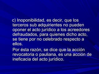 c) Inoponibilidad, es decir, que losc) Inoponibilidad, es decir, que los
terceros sub adquirientes no puedenterceros sub adquirientes no pueden
oponer el acto jurídico a los acreedoresoponer el acto jurídico a los acreedores
defraudados, para quienes dicho acto,defraudados, para quienes dicho acto,
se tiene por no celebrado respecto ase tiene por no celebrado respecto a
ellos.ellos.
Por ésta razón, se dice que la acciónPor ésta razón, se dice que la acción
revocatoria o pauliana, es una acción derevocatoria o pauliana, es una acción de
ineficacia del acto jurídico.ineficacia del acto jurídico.
 