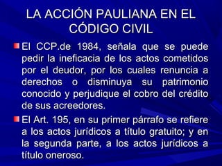 LA ACCIÓN PAULIANA EN ELLA ACCIÓN PAULIANA EN EL
CÓDIGO CIVILCÓDIGO CIVIL
El CCP.de 1984, señala que se puedeEl CCP.de 1984, señala que se puede
pedir la ineficacia de los actos cometidospedir la ineficacia de los actos cometidos
por el deudor, por los cuales renuncia apor el deudor, por los cuales renuncia a
derechos o disminuya su patrimonioderechos o disminuya su patrimonio
conocido y perjudique el cobro del créditoconocido y perjudique el cobro del crédito
de sus acreedores.de sus acreedores.
El Art. 195, en su primer párrafo se refiereEl Art. 195, en su primer párrafo se refiere
a los actos jurídicos a título gratuito; y ena los actos jurídicos a título gratuito; y en
la segunda parte, a los actos jurídicos ala segunda parte, a los actos jurídicos a
título oneroso.título oneroso.
 