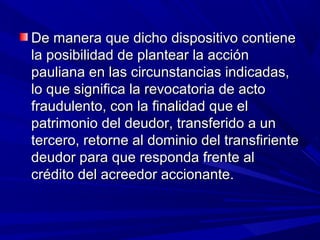 De manera que dicho dispositivo contieneDe manera que dicho dispositivo contiene
la posibilidad de plantear la acciónla posibilidad de plantear la acción
pauliana en las circunstancias indicadas,pauliana en las circunstancias indicadas,
lo que significa la revocatoria de actolo que significa la revocatoria de acto
fraudulento, con la finalidad que elfraudulento, con la finalidad que el
patrimonio del deudor, transferido a unpatrimonio del deudor, transferido a un
tercero, retorne al dominio del transfirientetercero, retorne al dominio del transfiriente
deudor para que responda frente aldeudor para que responda frente al
crédito del acreedor accionante.crédito del acreedor accionante.
 