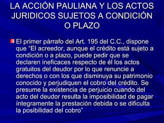 LA ACCIÓN PAULIANA Y LOS ACTOSLA ACCIÓN PAULIANA Y LOS ACTOS
JURIDICOS SUJETOS A CONDICIÓNJURIDICOS SUJETOS A CONDICIÓN
O PLAZOO PLAZO
El primer párrafo del Art. 195 del C.C., disponeEl primer párrafo del Art. 195 del C.C., dispone
que “El acreedor, aunque el crédito está sujeto aque “El acreedor, aunque el crédito está sujeto a
condición o a plazo, puede pedir que secondición o a plazo, puede pedir que se
declaren ineficaces respecto de él los actosdeclaren ineficaces respecto de él los actos
gratuitos del deudor por lo que renuncie agratuitos del deudor por lo que renuncie a
derechos o con los que disminuya su patrimonioderechos o con los que disminuya su patrimonio
conocido y perjudiquen el cobro del crédito. Seconocido y perjudiquen el cobro del crédito. Se
presume la existencia de perjuicio cuando delpresume la existencia de perjuicio cuando del
acto del deudor resulta la imposibilidad de pagaracto del deudor resulta la imposibilidad de pagar
íntegramente la prestación debida o se dificultaíntegramente la prestación debida o se dificulta
la posibilidad del cobro”la posibilidad del cobro”
 