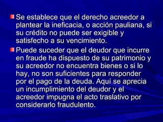 Se establece que el derecho acreedor aSe establece que el derecho acreedor a
plantear la ineficacia, o acción pauliana, siplantear la ineficacia, o acción pauliana, si
su crédito no puede ser exigible ysu crédito no puede ser exigible y
satisfecho a su vencimiento.satisfecho a su vencimiento.
Puede suceder que el deudor que incurrePuede suceder que el deudor que incurre
en fraude ha dispuesto de su patrimonio yen fraude ha dispuesto de su patrimonio y
su acreedor no encuentra bienes o si losu acreedor no encuentra bienes o si lo
hay, no son suficientes para responderhay, no son suficientes para responder
por el pago de la deuda. Aquí se apreciapor el pago de la deuda. Aquí se aprecia
un incumplimiento del deudor y elun incumplimiento del deudor y el
acreedor impugna el acto traslativo poracreedor impugna el acto traslativo por
considerarlo fraudulento.considerarlo fraudulento.
 