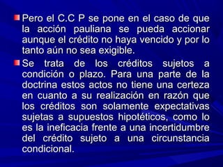 Pero el C.C P se pone en el caso de quePero el C.C P se pone en el caso de que
la acción pauliana se pueda accionarla acción pauliana se pueda accionar
aunque el crédito no haya vencido y por loaunque el crédito no haya vencido y por lo
tanto aún no sea exigible.tanto aún no sea exigible.
Se trata de los créditos sujetos aSe trata de los créditos sujetos a
condición o plazo. Para una parte de lacondición o plazo. Para una parte de la
doctrina estos actos no tiene una certezadoctrina estos actos no tiene una certeza
en cuanto a su realización en razón queen cuanto a su realización en razón que
los créditos son solamente expectativaslos créditos son solamente expectativas
sujetas a supuestos hipotéticos, como losujetas a supuestos hipotéticos, como lo
es la ineficacia frente a una incertidumbrees la ineficacia frente a una incertidumbre
del crédito sujeto a una circunstanciadel crédito sujeto a una circunstancia
condicional.condicional.
 