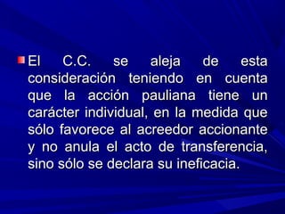El C.C. se aleja de estaEl C.C. se aleja de esta
consideración teniendo en cuentaconsideración teniendo en cuenta
que la acción pauliana tiene unque la acción pauliana tiene un
carácter individual, en la medida quecarácter individual, en la medida que
sólo favorece al acreedor accionantesólo favorece al acreedor accionante
y no anula el acto de transferencia,y no anula el acto de transferencia,
sino sólo se declara su ineficacia.sino sólo se declara su ineficacia.
 