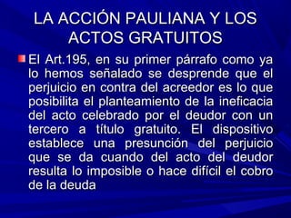 LA ACCIÓN PAULIANA Y LOSLA ACCIÓN PAULIANA Y LOS
ACTOS GRATUITOSACTOS GRATUITOS
El Art.195, en su primer párrafo como yaEl Art.195, en su primer párrafo como ya
lo hemos señalado se desprende que ello hemos señalado se desprende que el
perjuicio en contra del acreedor es lo queperjuicio en contra del acreedor es lo que
posibilita el planteamiento de la ineficaciaposibilita el planteamiento de la ineficacia
del acto celebrado por el deudor con undel acto celebrado por el deudor con un
tercero a título gratuito. El dispositivotercero a título gratuito. El dispositivo
establece una presunción del perjuicioestablece una presunción del perjuicio
que se da cuando del acto del deudorque se da cuando del acto del deudor
resulta lo imposible o hace difícil el cobroresulta lo imposible o hace difícil el cobro
de la deudade la deuda
 