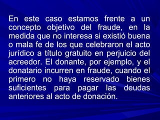 En este caso estamos frente a un
concepto objetivo del fraude, en la
medida que no interesa si existió buena
o mala fe de los que celebraron el acto
jurídico a título gratuito en perjuicio del
acreedor. El donante, por ejemplo, y el
donatario incurren en fraude, cuando el
primero no haya reservado bienes
suficientes para pagar las deudas
anteriores al acto de donación.
 