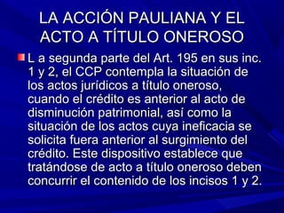 LA ACCIÓN PAULIANA Y ELLA ACCIÓN PAULIANA Y EL
ACTO A TÍTULO ONEROSOACTO A TÍTULO ONEROSO
L a segunda parte del Art. 195 en sus inc.L a segunda parte del Art. 195 en sus inc.
1 y 2, el CCP contempla la situación de1 y 2, el CCP contempla la situación de
los actos jurídicos a título oneroso,los actos jurídicos a título oneroso,
cuando el crédito es anterior al acto decuando el crédito es anterior al acto de
disminución patrimonial, así como ladisminución patrimonial, así como la
situación de los actos cuya ineficacia sesituación de los actos cuya ineficacia se
solicita fuera anterior al surgimiento delsolicita fuera anterior al surgimiento del
crédito. Este dispositivo establece quecrédito. Este dispositivo establece que
tratándose de acto a título oneroso debentratándose de acto a título oneroso deben
concurrir el contenido de los incisos 1 y 2.concurrir el contenido de los incisos 1 y 2.
 