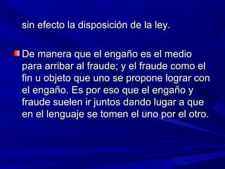 sin efecto la disposición de la ley.sin efecto la disposición de la ley.
De manera que el engaño es el medioDe manera que el engaño es el medio
para arribar al fraude; y el fraude como elpara arribar al fraude; y el fraude como el
fin u objeto que uno se propone lograr confin u objeto que uno se propone lograr con
el engaño. Es por eso que el engaño yel engaño. Es por eso que el engaño y
fraude suelen ir juntos dando lugar a quefraude suelen ir juntos dando lugar a que
en el lenguaje se tomen el uno por el otro.en el lenguaje se tomen el uno por el otro.
 