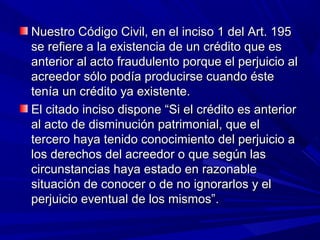 Nuestro Código Civil, en el inciso 1 del Art. 195Nuestro Código Civil, en el inciso 1 del Art. 195
se refiere a la existencia de un crédito que esse refiere a la existencia de un crédito que es
anterior al acto fraudulento porque el perjuicio alanterior al acto fraudulento porque el perjuicio al
acreedor sólo podía producirse cuando ésteacreedor sólo podía producirse cuando éste
tenía un crédito ya existente.tenía un crédito ya existente.
El citado inciso dispone “Si el crédito es anteriorEl citado inciso dispone “Si el crédito es anterior
al acto de disminución patrimonial, que elal acto de disminución patrimonial, que el
tercero haya tenido conocimiento del perjuicio atercero haya tenido conocimiento del perjuicio a
los derechos del acreedor o que según laslos derechos del acreedor o que según las
circunstancias haya estado en razonablecircunstancias haya estado en razonable
situación de conocer o de no ignorarlos y elsituación de conocer o de no ignorarlos y el
perjuicio eventual de los mismos”.perjuicio eventual de los mismos”.
 