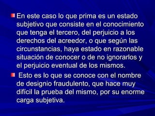 En este caso lo que prima es un estadoEn este caso lo que prima es un estado
subjetivo que consiste en el conocimientosubjetivo que consiste en el conocimiento
que tenga el tercero, del perjuicio a losque tenga el tercero, del perjuicio a los
derechos del acreedor, o que según lasderechos del acreedor, o que según las
circunstancias, haya estado en razonablecircunstancias, haya estado en razonable
situación de conocer o de no ignorarlos ysituación de conocer o de no ignorarlos y
el perjuicio eventual de los mismos.el perjuicio eventual de los mismos.
Esto es lo que se conoce con el nombreEsto es lo que se conoce con el nombre
de designio fraudulento, que hace muyde designio fraudulento, que hace muy
difícil la prueba del mismo, por su enormedifícil la prueba del mismo, por su enorme
carga subjetiva.carga subjetiva.
 