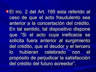El inc. 2 del Art. 195 esta referido alEl inc. 2 del Art. 195 esta referido al
caso de que el acto fraudulento seacaso de que el acto fraudulento sea
anterior a la concertación del crédito.anterior a la concertación del crédito.
En tal sentido, tal dispositivo disponeEn tal sentido, tal dispositivo dispone
que “Si el acto cuya ineficacia seque “Si el acto cuya ineficacia se
solicita fuera anterior al surgimientosolicita fuera anterior al surgimiento
del crédito, que el deudor y el tercerodel crédito, que el deudor y el tercero
lo hubieran celebrado con ello hubieran celebrado con el
propósito de perjudicar la satisfacciónpropósito de perjudicar la satisfacción
del crédito del futuro acreedor”.del crédito del futuro acreedor”.
 