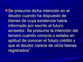 Se presume dicha intención en elSe presume dicha intención en el
deudor cuando ha dispuesto dedeudor cuando ha dispuesto de
bienes de cuya existencia habíabienes de cuya existencia había
informado por escrito al futuroinformado por escrito al futuro
acreedor. Se presume la intención delacreedor. Se presume la intención del
tercero cuando conocía o estaba entercero cuando conocía o estaba en
aptitud de conocer el futuro crédito yaptitud de conocer el futuro crédito y
que el deudor carece de otros bienesque el deudor carece de otros bienes
registrados”.registrados”.
 