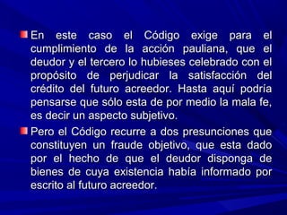 En este caso el Código exige para elEn este caso el Código exige para el
cumplimiento de la acción pauliana, que elcumplimiento de la acción pauliana, que el
deudor y el tercero lo hubieses celebrado con eldeudor y el tercero lo hubieses celebrado con el
propósito de perjudicar la satisfacción delpropósito de perjudicar la satisfacción del
crédito del futuro acreedor. Hasta aquí podríacrédito del futuro acreedor. Hasta aquí podría
pensarse que sólo esta de por medio la mala fe,pensarse que sólo esta de por medio la mala fe,
es decir un aspecto subjetivo.es decir un aspecto subjetivo.
Pero el Código recurre a dos presunciones quePero el Código recurre a dos presunciones que
constituyen un fraude objetivo, que esta dadoconstituyen un fraude objetivo, que esta dado
por el hecho de que el deudor disponga depor el hecho de que el deudor disponga de
bienes de cuya existencia había informado porbienes de cuya existencia había informado por
escrito al futuro acreedor.escrito al futuro acreedor.
 