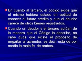En cuanto al tercero, el código exige queEn cuanto al tercero, el código exige que
el mismo hubiera estado en aptitud deel mismo hubiera estado en aptitud de
conocer el futuro crédito y que el deudorconocer el futuro crédito y que el deudor
carece de otros bienes registrados.carece de otros bienes registrados.
Cuando un deudor y el tercero actúan deCuando un deudor y el tercero actúan de
la manera que el Código lo describe, nola manera que el Código lo describe, no
cabe duda que existe el propósito decabe duda que existe el propósito de
engañar al acreedor, es decir esta de porengañar al acreedor, es decir esta de por
medio la mala fe de ambos.medio la mala fe de ambos.
 