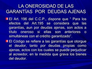 LA ONEROSIDAD DE LASLA ONEROSIDAD DE LAS
GARANTÍAS POR DEUDAS AJENASGARANTÍAS POR DEUDAS AJENAS
El Art. 196 del C.C.P., dispone que “ Para losEl Art. 196 del C.C.P., dispone que “ Para los
efectos del Art.195 se considera que lasefectos del Art.195 se considera que las
garantías, aun por deudas ajenas, son actos agarantías, aun por deudas ajenas, son actos a
título oneroso si ellas son anteriores otítulo oneroso si ellas son anteriores o
simultáneas con el crédito garantizado”.simultáneas con el crédito garantizado”.
El Código se refiere a las garantías que otorgueEl Código se refiere a las garantías que otorgue
el deudor, tanto por deudas propias comoel deudor, tanto por deudas propias como
ajenas, actos con los cuales se puede perjudicarajenas, actos con los cuales se puede perjudicar
al acreedor, en la medida que grava los bienesal acreedor, en la medida que grava los bienes
del deudor.del deudor.
 
