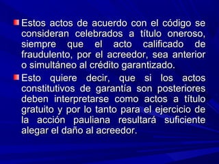 Estos actos de acuerdo con el código seEstos actos de acuerdo con el código se
consideran celebrados a título oneroso,consideran celebrados a título oneroso,
siempre que el acto calificado desiempre que el acto calificado de
fraudulento, por el acreedor, sea anteriorfraudulento, por el acreedor, sea anterior
o simultáneo al crédito garantizado.o simultáneo al crédito garantizado.
Esto quiere decir, que si los actosEsto quiere decir, que si los actos
constitutivos de garantía son posterioresconstitutivos de garantía son posteriores
deben interpretarse como actos a títulodeben interpretarse como actos a título
gratuito y por lo tanto para el ejercicio degratuito y por lo tanto para el ejercicio de
la acción pauliana resultará suficientela acción pauliana resultará suficiente
alegar el daño al acreedor.alegar el daño al acreedor.
 