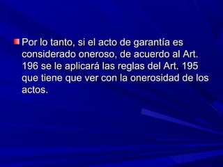 Por lo tanto, si el acto de garantía esPor lo tanto, si el acto de garantía es
considerado oneroso, de acuerdo al Art.considerado oneroso, de acuerdo al Art.
196 se le aplicará las reglas del Art. 195196 se le aplicará las reglas del Art. 195
que tiene que ver con la onerosidad de losque tiene que ver con la onerosidad de los
actos.actos.
 